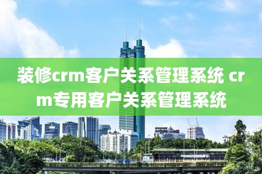 装修crm客户关系管理系统 crm专用客户关系管理系统