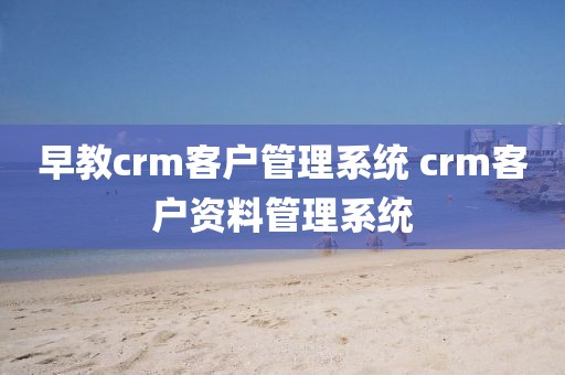 早教crm客户管理系统 crm客户资料管理系统