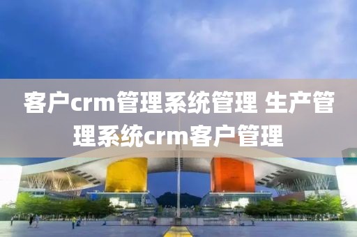 客户crm管理系统管理 生产管理系统crm客户管理