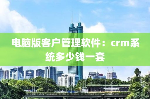 电脑版客户管理软件：crm系统多少钱一套