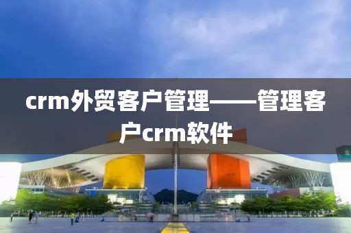 crm外贸客户管理——管理客户crm软件
