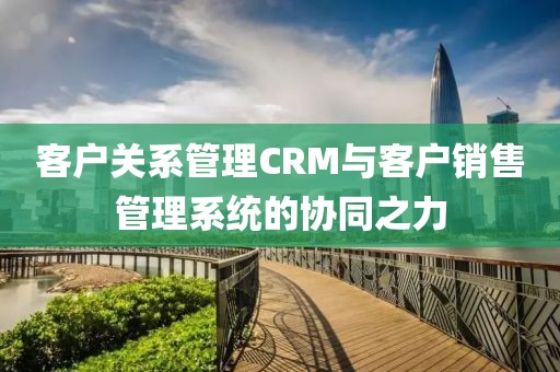 客户关系管理CRM与客户销售管理系统的协同之力