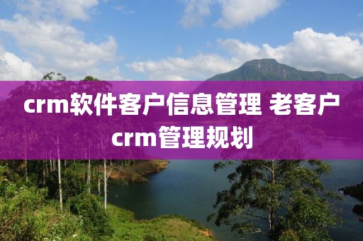 crm软件客户信息管理 老客户crm管理规划