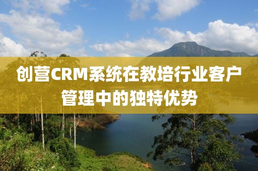 创营CRM系统在教培行业客户管理中的独特优势