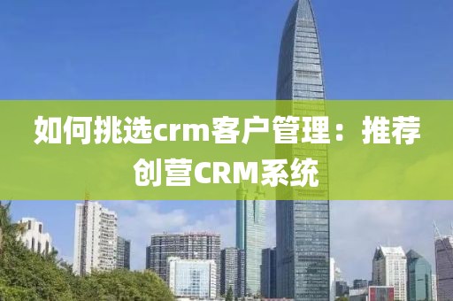 如何挑选crm客户管理：推荐创营CRM系统