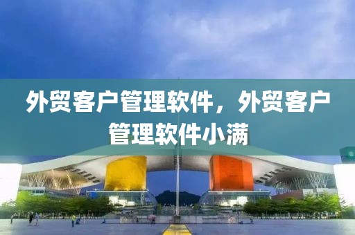 外贸客户管理软件，外贸客户管理软件哪家好