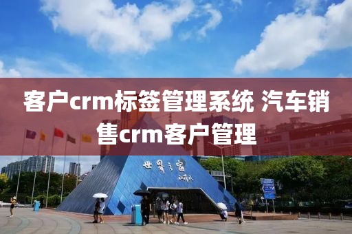 客户crm标签管理系统 汽车销售crm客户管理