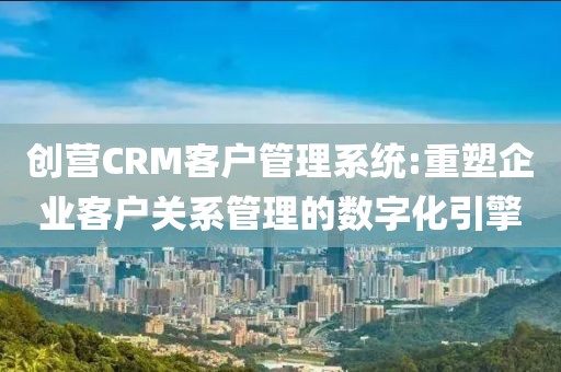 创营CRM客户管理系统:重塑企业客户关系管理的数字化引擎