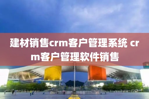 建材销售crm客户管理系统 crm客户管理软件销售