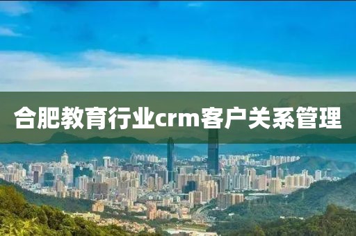 合肥教育行业crm客户关系管理