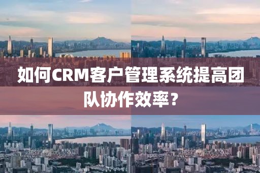 如何CRM客户管理系统提高团队协作效率？
