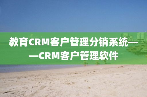 教育CRM客户管理分销系统——CRM客户管理软件