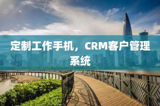 定制工作手机，CRM客户管理系统