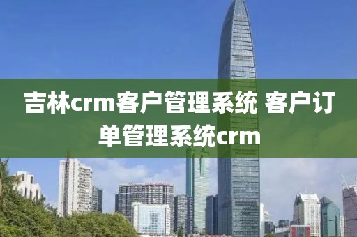 吉林crm客户管理系统 客户订单管理系统crm