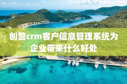 创营crm客户信息管理系统为企业带来什么好处