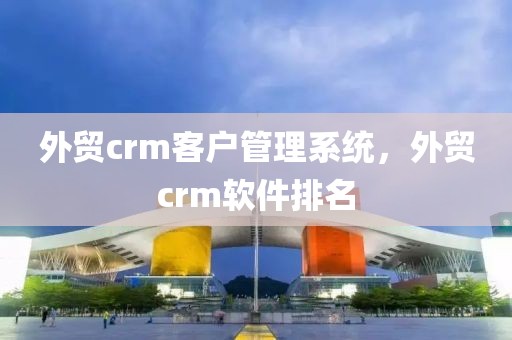 外贸crm客户管理系统，外贸crm软件排名