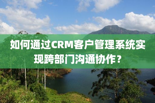 如何通过CRM客户管理系统实现跨部门沟通协作？