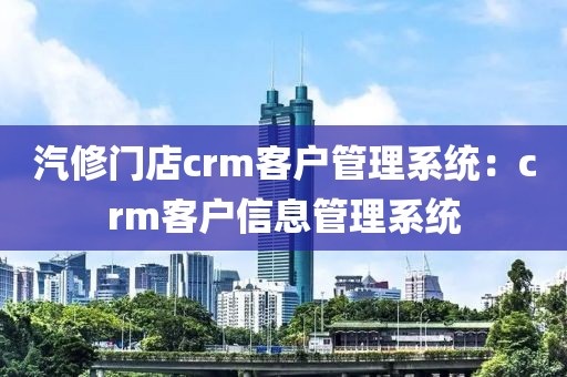 汽修门店crm客户管理系统：crm客户信息管理系统