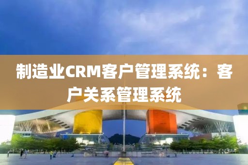制造业CRM客户管理系统：客户关系管理系统