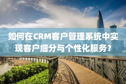 如何在CRM客户管理系统中实现客户细分与个性化服务？