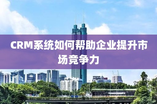 CRM系统如何帮助企业提升市场竞争力