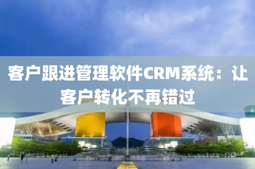 客户跟进管理软件CRM系统：让客户转化不再错过