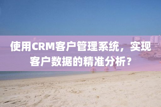 使用CRM客户管理系统，实现客户数据的精准分析？
