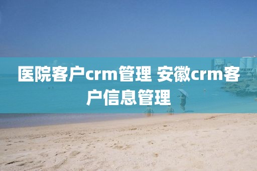 医院客户crm管理 安徽crm客户信息管理