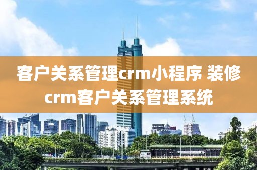 客户关系管理crm小程序 装修crm客户关系管理系统