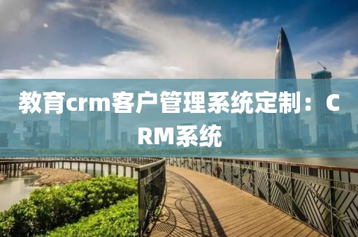 教育crm客户管理系统定制：CRM系统