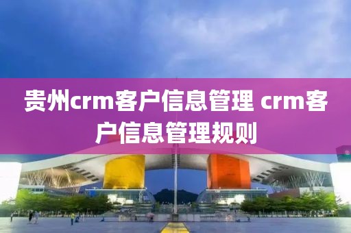 贵州crm客户信息管理 crm客户信息管理规则