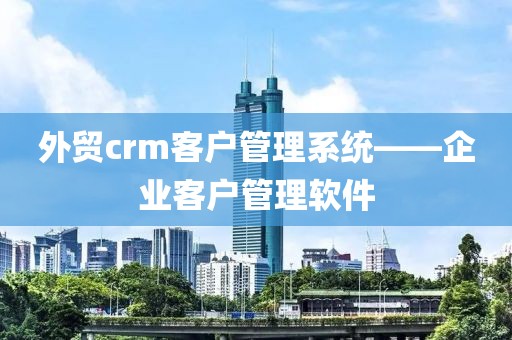 外贸crm客户管理系统——企业客户管理软件