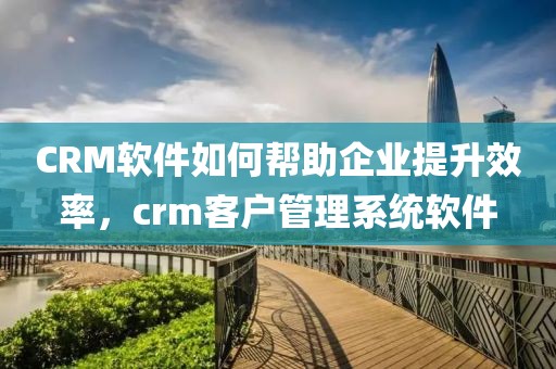 CRM软件如何帮助企业提升效率，crm客户管理系统软件