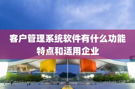 客户管理系统软件有什么功能特点和适用企业