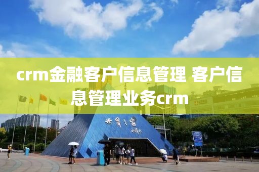 crm金融客户信息管理 客户信息管理业务crm