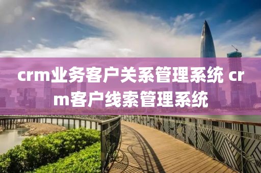 crm业务客户关系管理系统 crm客户线索管理系统