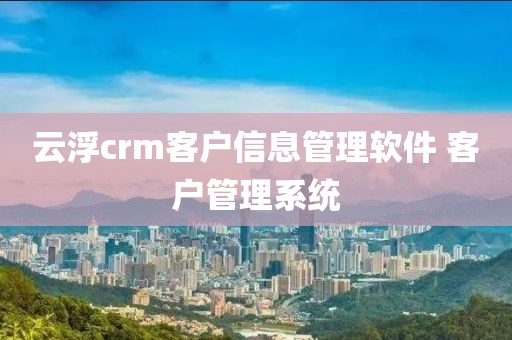 云浮crm客户信息管理软件 客户管理系统