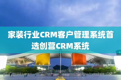 家装行业CRM客户管理系统推荐创营CRM系统