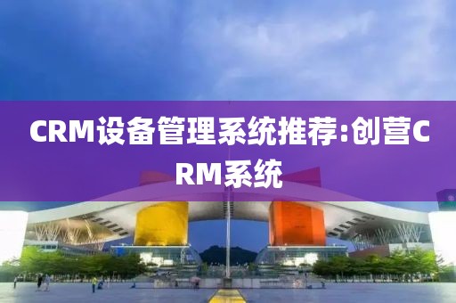 CRM设备管理系统推荐:创营CRM系统