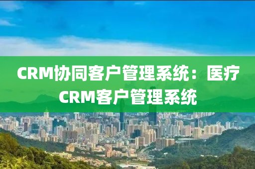 CRM协同客户管理系统：医疗CRM客户管理系统