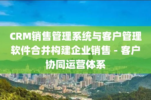 CRM销售管理系统与客户管理软件合并构建企业销售 - 客户协同运营体系