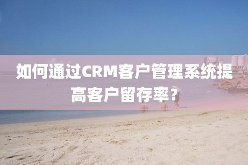 如何通过CRM客户管理系统提高客户留存率？