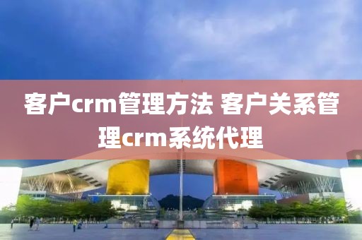 客户crm管理方法 客户关系管理crm系统代理