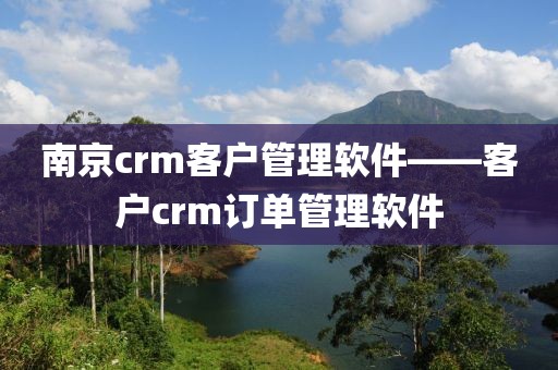南京crm客户管理软件——客户crm订单管理软件