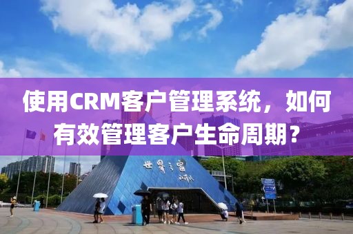使用CRM客户管理系统，如何有效管理客户生命周期？