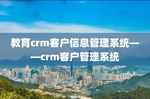 教育crm客户信息管理系统——crm客户管理系统