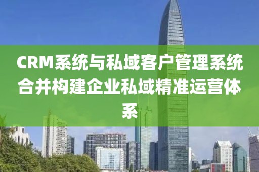 CRM系统与私域客户管理系统合并构建企业私域精准运营体系
