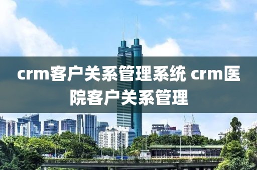 crm客户关系管理系统 crm医院客户关系管理