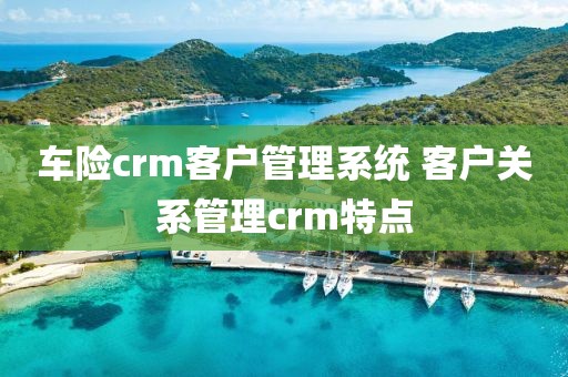 车险crm客户管理系统 客户关系管理crm特点