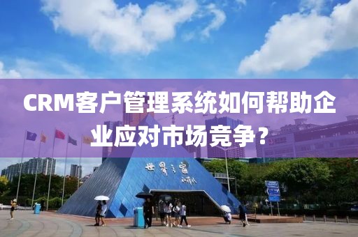 CRM客户管理系统如何帮助企业应对市场竞争？